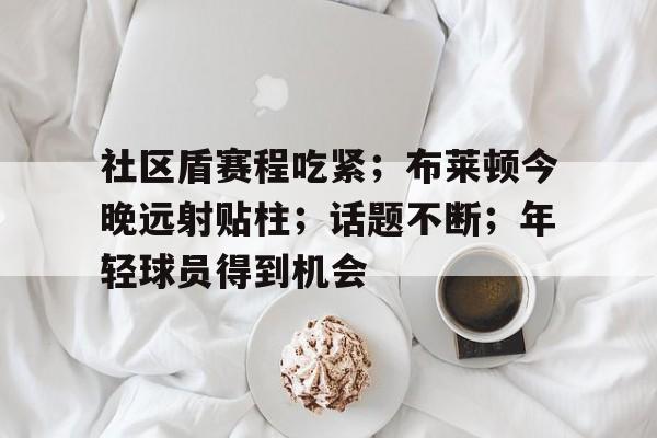 社区盾赛程吃紧；布莱顿今晚远射贴柱；话题不断；年轻球员得到机会的简单介绍